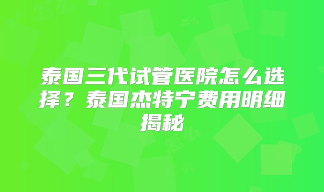 泰国三代试管医院怎么选择？泰国杰特宁费用明细揭秘