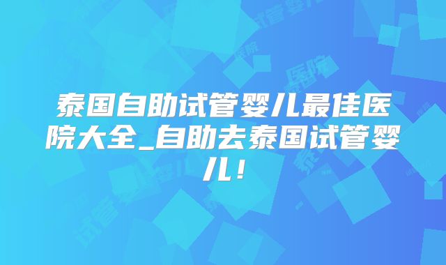 泰国自助试管婴儿最佳医院大全_自助去泰国试管婴儿！