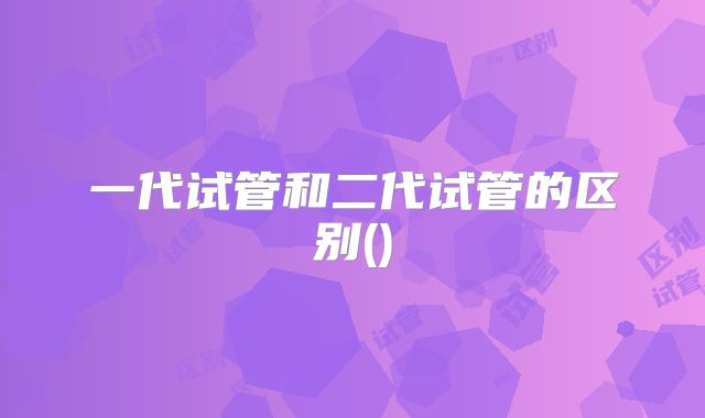 一代试管和二代试管的区别()