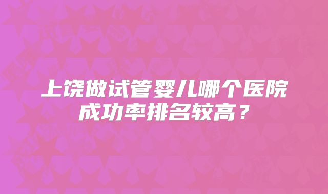 上饶做试管婴儿哪个医院成功率排名较高?