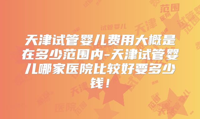 天津试管婴儿费用大概是在多少范围内-天津试管婴儿哪家医院比较好要多少钱！