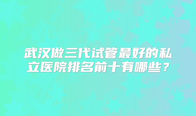 武汉做三代试管最好的私立医院排名前十有哪些?