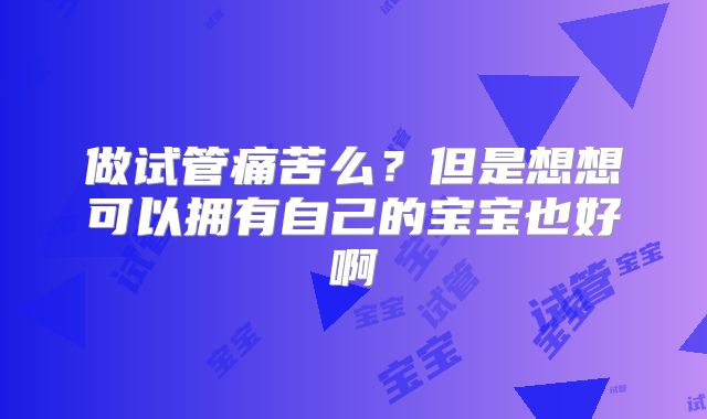 做试管痛苦么？但是想想可以拥有自己的宝宝也好啊