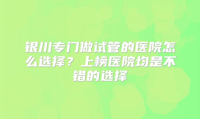 银川专门做试管的医院怎么选择？上榜医院均是不错的选择