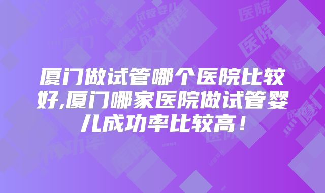 厦门做试管哪个医院比较好,厦门哪家医院做试管婴儿成功率比较高！