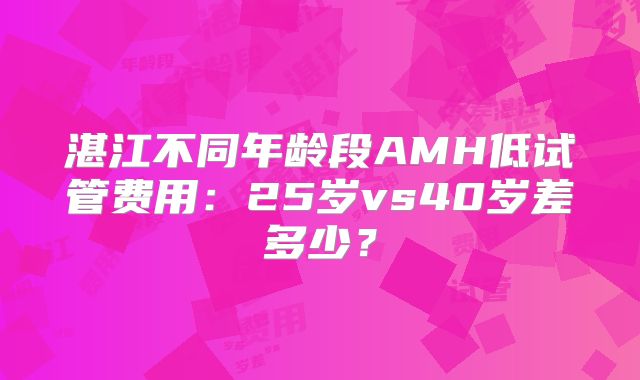 湛江不同年龄段AMH低试管费用：25岁vs40岁差多少？