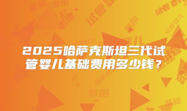 2025哈萨克斯坦三代试管婴儿基础费用多少钱？