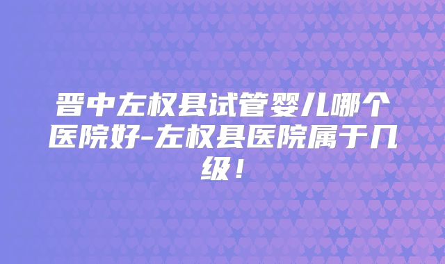 晋中左权县试管婴儿哪个医院好-左权县医院属于几级！