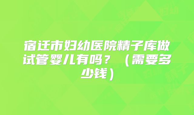 宿迁市妇幼医院精子库做试管婴儿有吗?(需要多少钱)