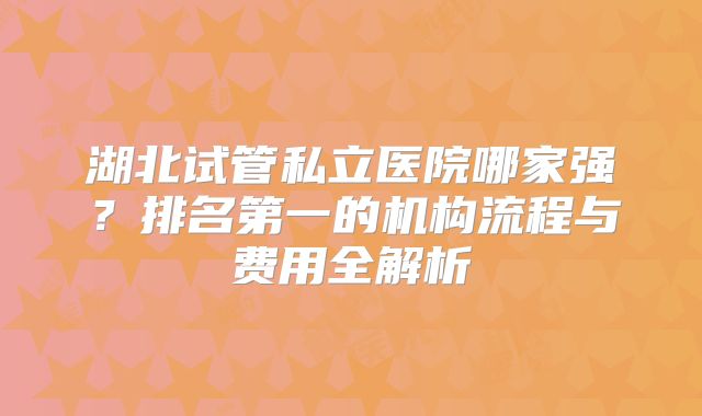 湖北试管私立医院哪家强？排名第一的机构流程与费用全解析
