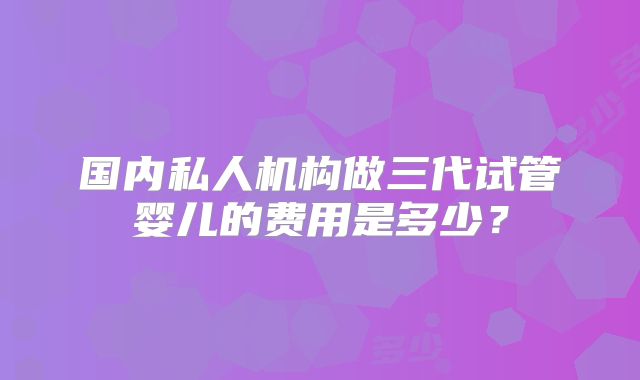 国内私人机构做三代试管婴儿的费用是多少？