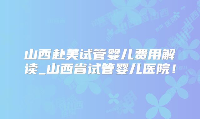 山西赴美试管婴儿费用解读_山西省试管婴儿医院！