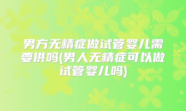 男方无精症做试管婴儿需要供吗(男人无精症可以做试管婴儿吗)
