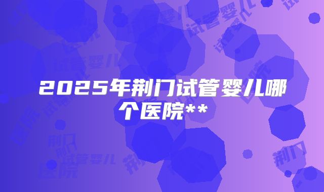2025年荆门试管婴儿哪个医院**