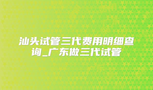 汕头试管三代费用明细查询_广东做三代试管