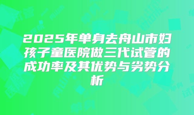 2025年单身去舟山市妇孩子童医院做三代试管的成功率及其优势与劣势分析