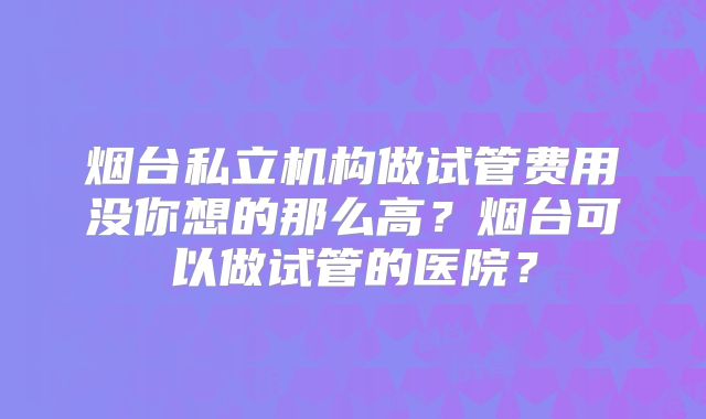 烟台私立机构做试管费用没你想的那么高？烟台可以做试管的医院？