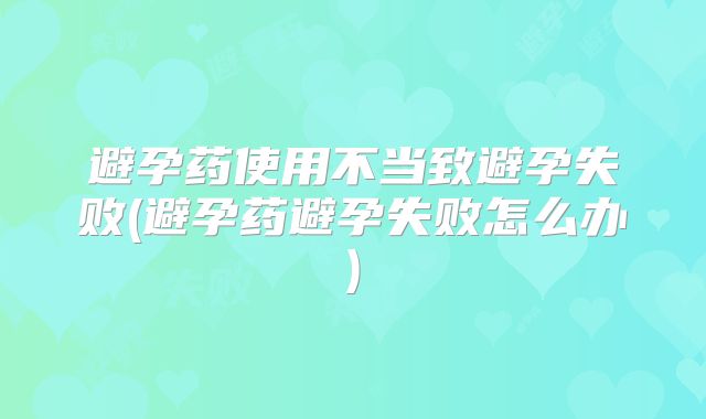 避孕药使用不当致避孕失败(避孕药避孕失败怎么办)