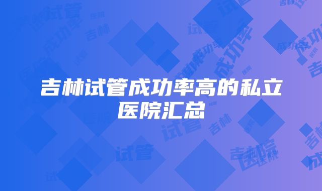 吉林试管成功率高的私立医院汇总