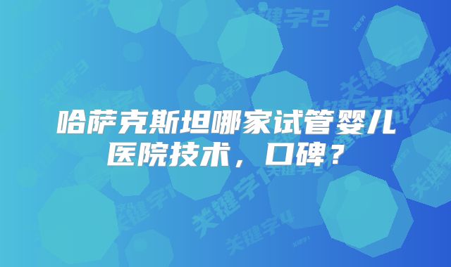 哈萨克斯坦哪家试管婴儿医院技术,口碑?