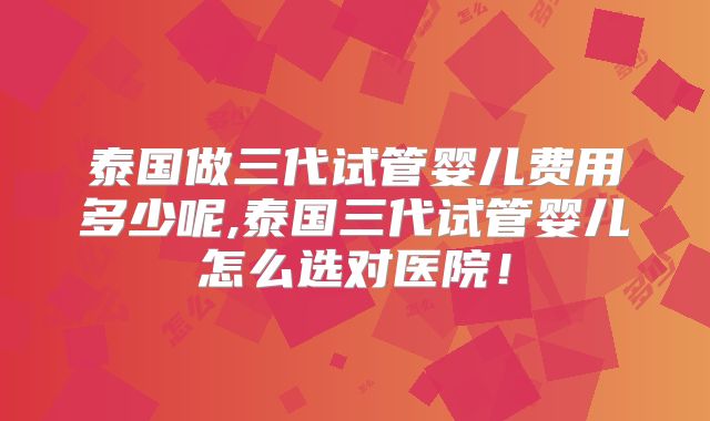 泰国做三代试管婴儿费用多少呢,泰国三代试管婴儿怎么选对医院！