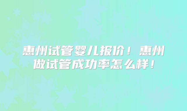 惠州试管婴儿报价！惠州做试管成功率怎么样！