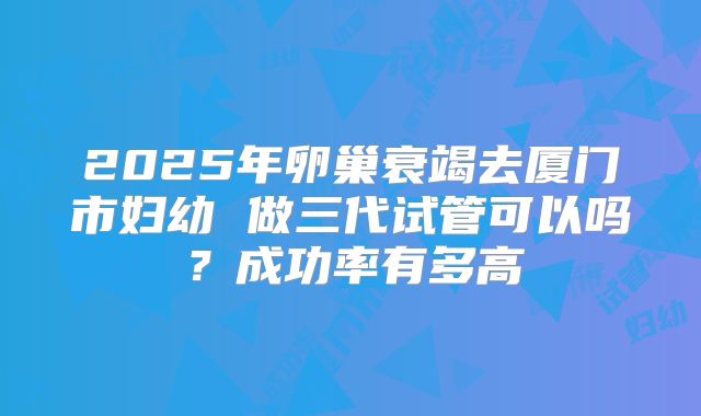 2025年卵巢衰竭去厦门市妇幼 做三代试管可以吗？成功率有多高