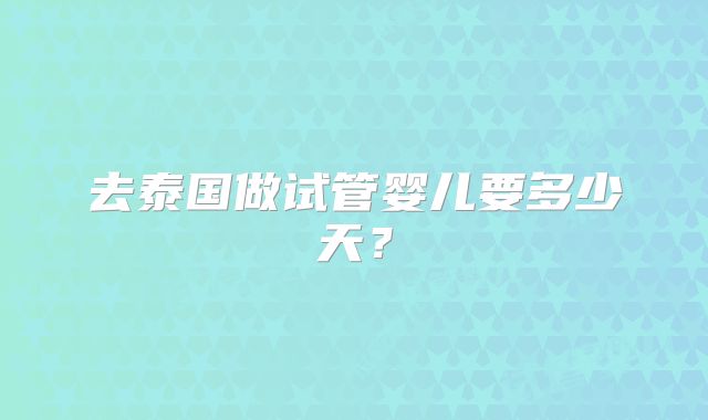 去泰国做试管婴儿要多少天？