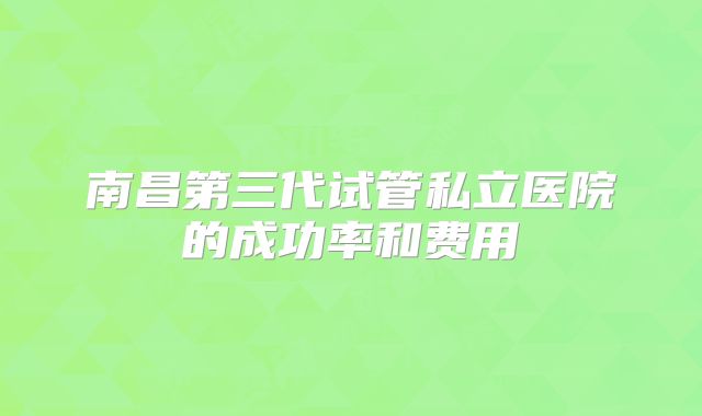 南昌第三代试管私立医院的成功率和费用