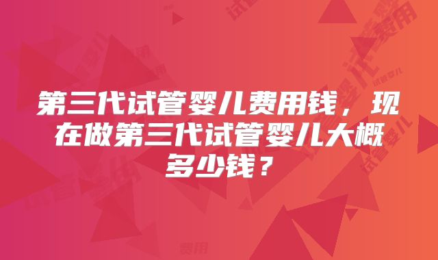 第三代试管婴儿费用钱,现在做第三代试管婴儿大概多少钱?