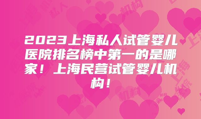 2023上海私人试管婴儿医院排名榜中第一的是哪家！上海民营试管婴儿机构！