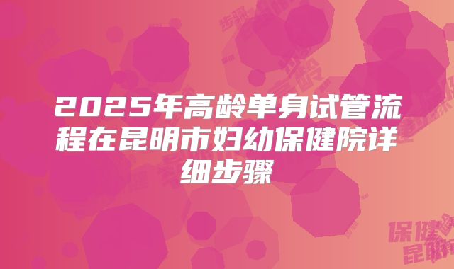 2025年高龄单身试管流程在昆明市妇幼保健院详细步骤