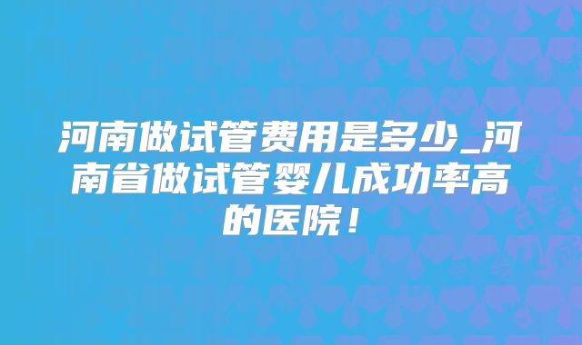 河南做试管费用是多少_河南省做试管婴儿成功率高的医院！