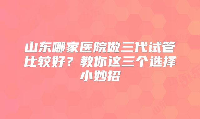 山东哪家医院做三代试管比较好?教你这三个选择小妙招