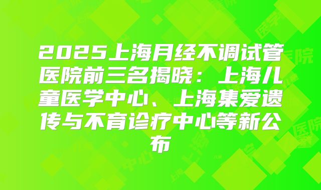 2025上海月经不调试管医院前三名揭晓：上海儿童医学中心、上海集爱遗传与不育诊疗中心等新公布