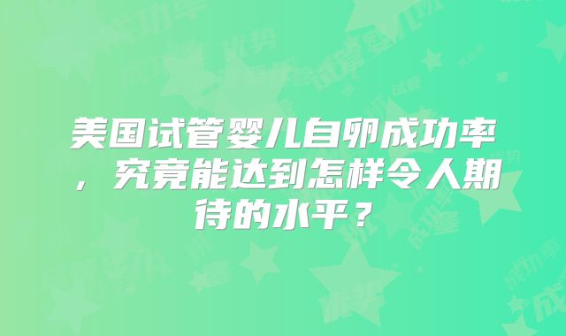 美国试管婴儿自卵成功率，究竟能达到怎样令人期待的水平？