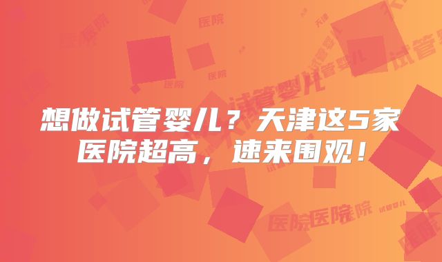 想做试管婴儿？天津这5家医院超高，速来围观！