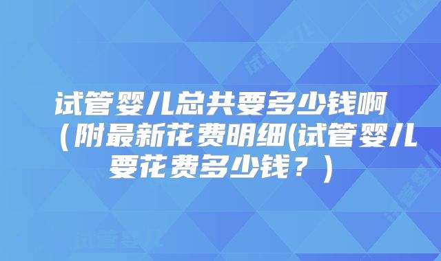 试管婴儿总共要多少钱啊(附最新花费明细(试管婴儿要花费多少钱?)