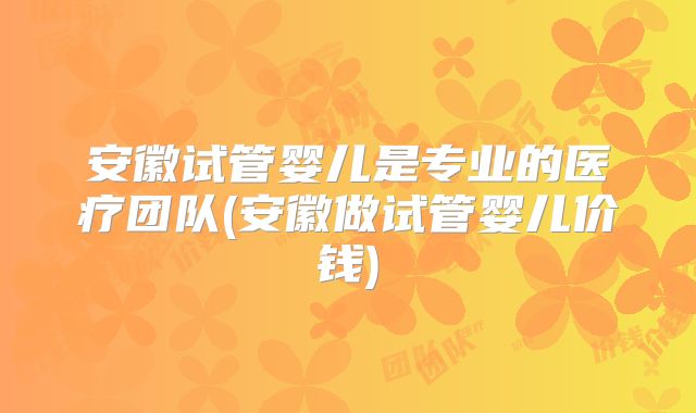 安徽试管婴儿是专业的医疗团队(安徽做试管婴儿价钱)