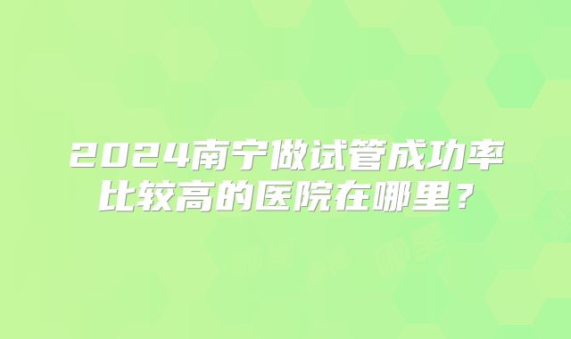 2024南宁做试管成功率比较高的医院在哪里？