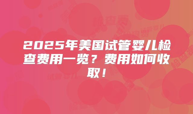 2025年美国试管婴儿检查费用一览？费用如何收取！