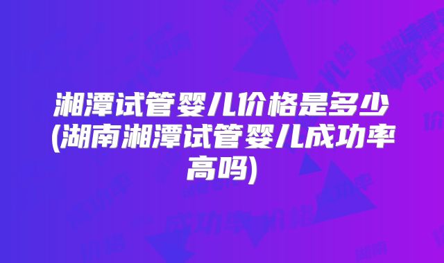 湘潭试管婴儿价格是多少(湖南湘潭试管婴儿成功率高吗)