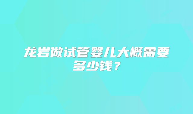 龙岩做试管婴儿大概需要多少钱？