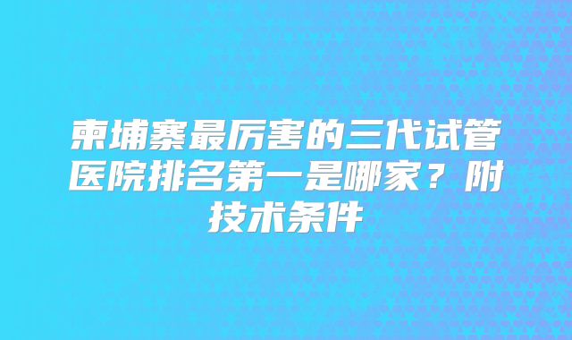 柬埔寨最厉害的三代试管医院排名第一是哪家?附技术条件