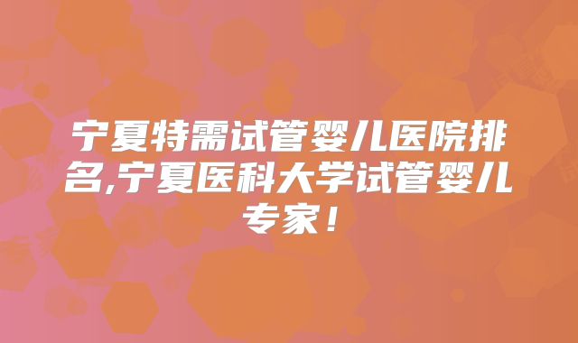 宁夏特需试管婴儿医院排名,宁夏医科大学试管婴儿专家！