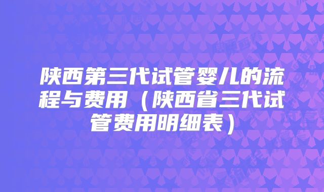 陕西第三代试管婴儿的流程与费用（陕西省三代试管费用明细表）