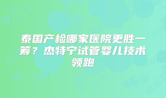 泰国产检哪家医院更胜一筹？杰特宁试管婴儿技术领跑