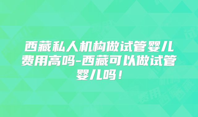 西藏私人机构做试管婴儿费用高吗-西藏可以做试管婴儿吗!