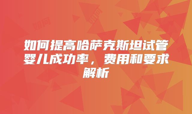 如何提高哈萨克斯坦试管婴儿成功率,费用和要求解析