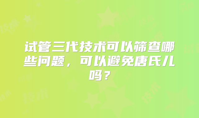 试管三代技术可以筛查哪些问题，可以避免唐氏儿吗？